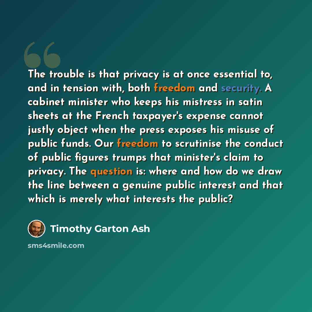“The trouble is that privacy is at once essential to, and in tension with, both freedom and security. A cabinet minister who keeps his mistress in satin sheets at the French taxpayer's expense cannot justly object when the press exposes his misuse of public funds. Our freedom to scrutinise the…” quote by Timothy Garton Ash