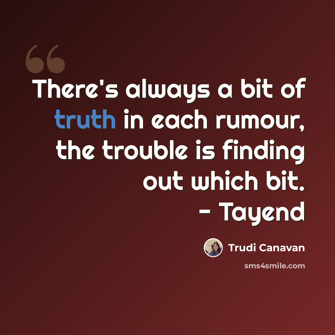 “There's always a bit of truth in each rumour, the trouble is finding out which bit. - Tayend” quote by Trudi Canavan