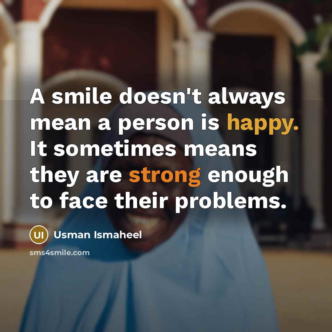 “A smile doesn't always mean a person is happy. It sometimes means they are strong enough to face their problems.” quote by Usman Ismaheel