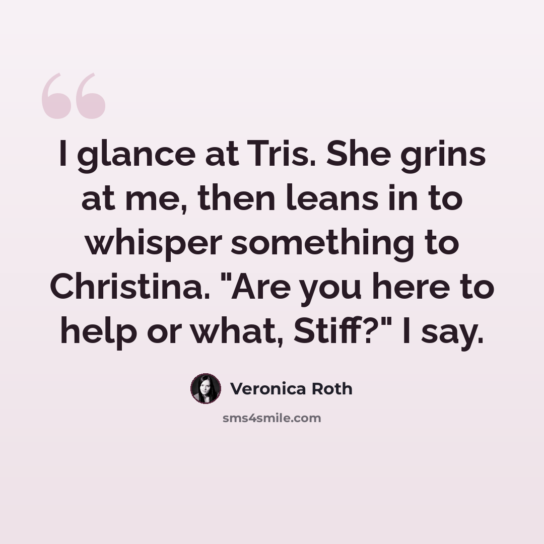 “I glance at Tris. She grins at me, then leans in to whisper something to Christina. "Are you here to help or what, Stiff?" I say.” quote by Veronica Roth