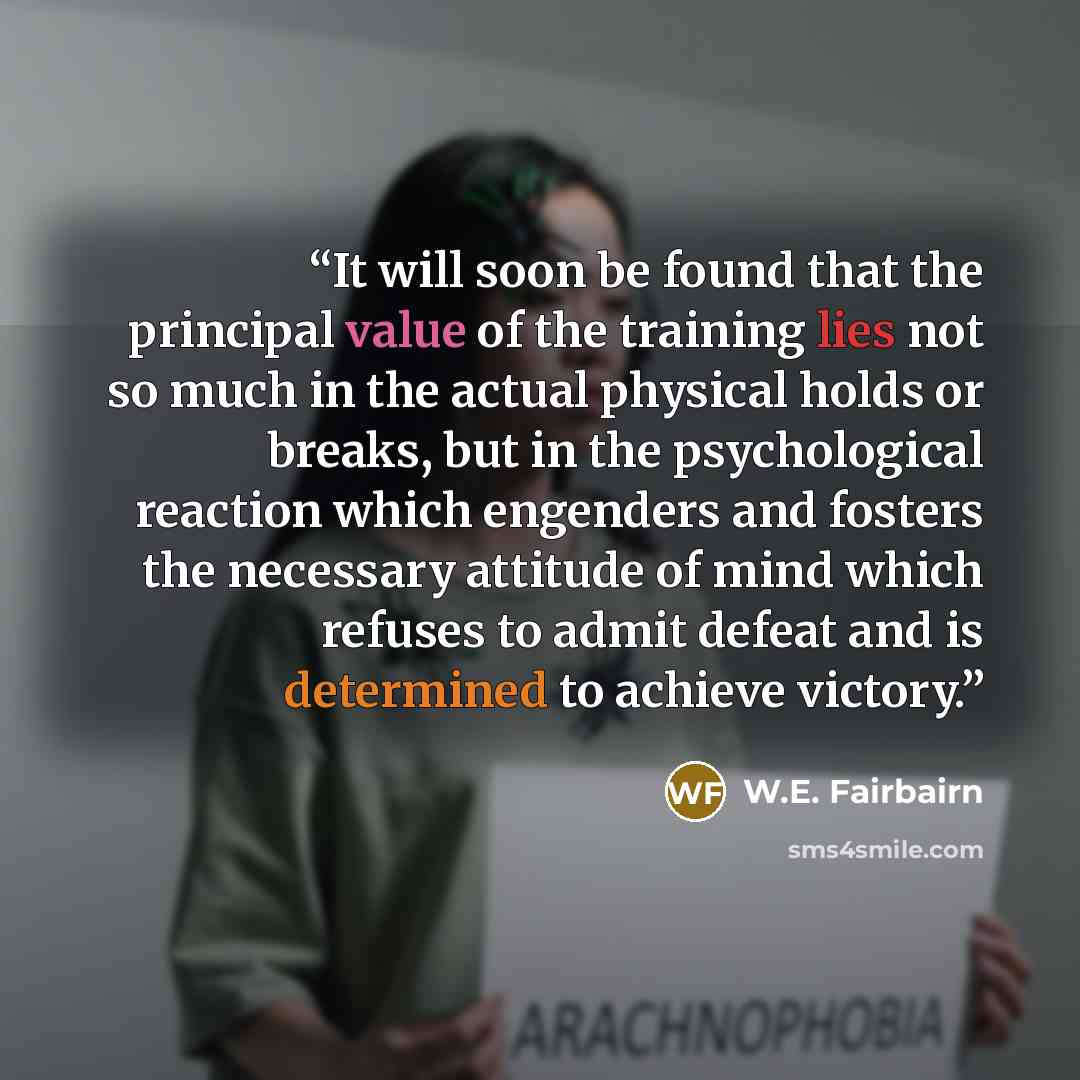“It will soon be found that the principal value of the training lies not so much in the actual physical holds or breaks, but in the psychological reaction which engenders and fosters the necessary attitude of mind which refuses to admit defeat and is determined to achieve victory.” quote by W.E. Fairbairn