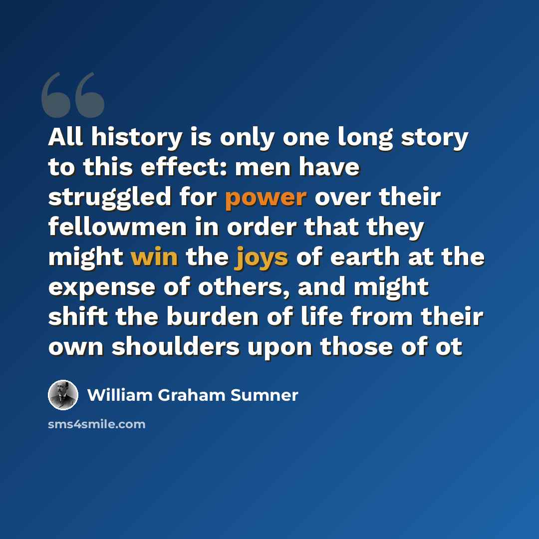 “All history is only one long story to this effect: men have struggled for power over their fellowmen in order that they might win the joys of earth at the expense of others, and might shift the burden of life from their own shoulders upon those of ot” quote by William Graham Sumner