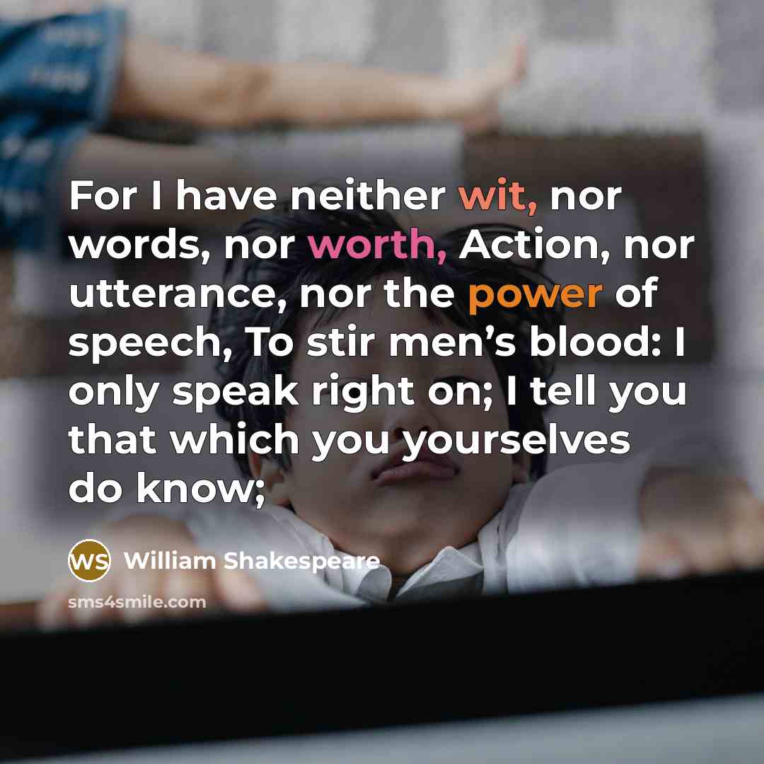 “For I have neither wit, nor words, nor worth, Action, nor utterance, nor the power of speech, To stir men’s blood: I only speak right on; I tell you that which you yourselves do know;” quote by William Shakespeare