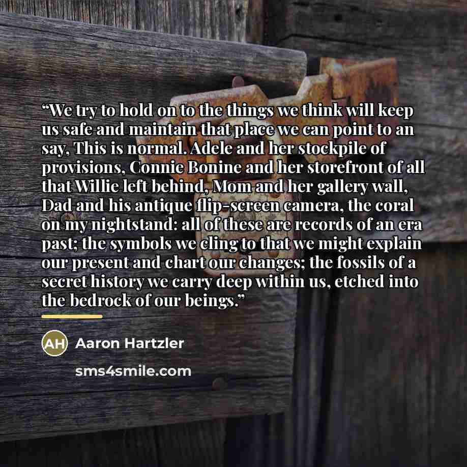 “We try to hold on to the things we think will keep us safe and maintain that place we can point to an say, This is normal. Adele and her stockpile of provisions, Connie Bonine and her storefront of all that Willie left behind, Mom and her gallery wall, Dad and his antique flip-screen camera, the…” quote by Aaron Hartzler