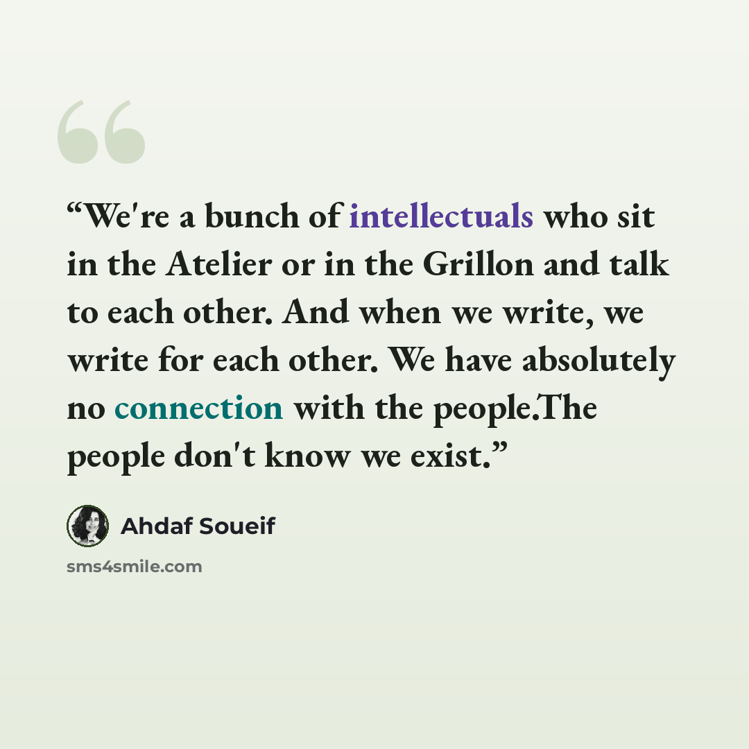 “We're a bunch of intellectuals who sit in the Atelier or in the Grillon and talk to each other. And when we write, we write for each other. We have absolutely no connection with the people.The people don't know we exist.” quote by Ahdaf Soueif