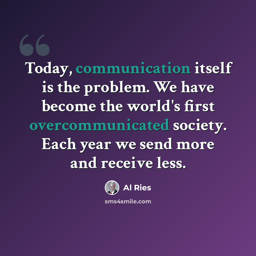 “Today, communication itself is the problem. We have become the world's first overcommunicated society. Each year we send more and receive less.” quote by Al Ries
