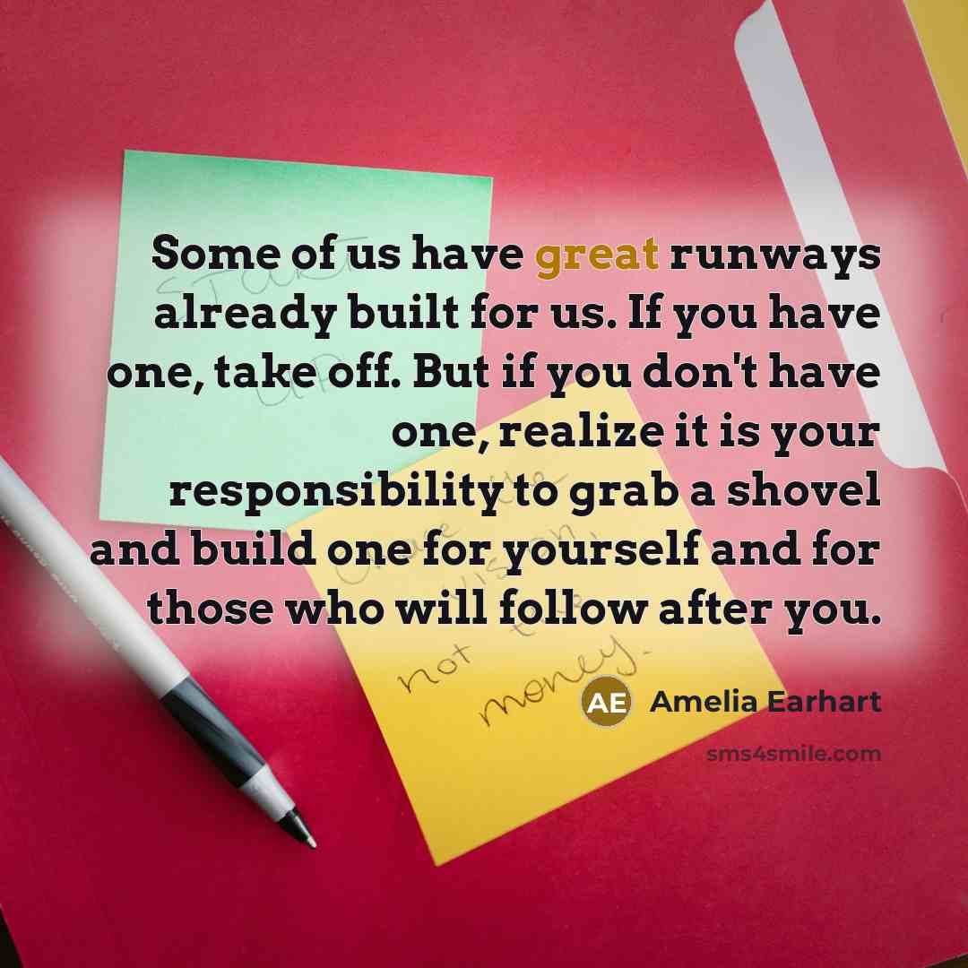 “Some of us have great runways already built for us. If you have one, take off. But if you don't have one, realize it is your responsibility to grab a shovel and build one for yourself and for those who will follow after you.” quote by Amelia Earhart