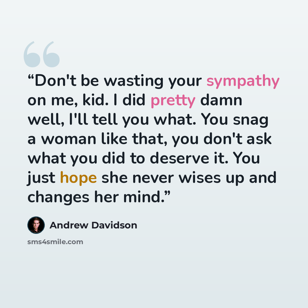 “Don't be wasting your sympathy on me, kid. I did pretty damn well, I'll tell you what. You snag a woman like that, you don't ask what you did to deserve it. You just hope she never wises up and changes her mind.” quote by Andrew Davidson