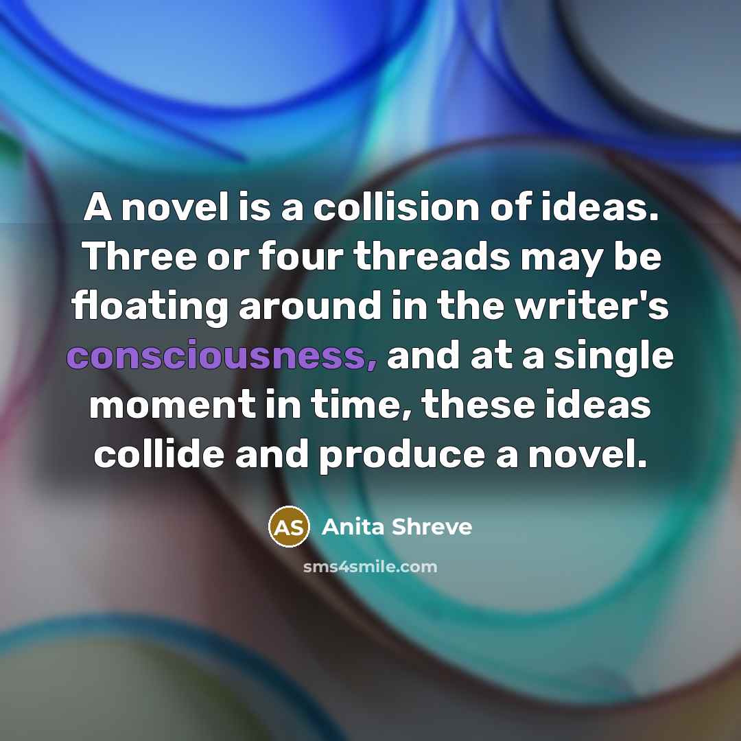 “A novel is a collision of ideas. Three or four threads may be floating around in the writer's consciousness, and at a single moment in time, these ideas collide and produce a novel.” quote by Anita Shreve