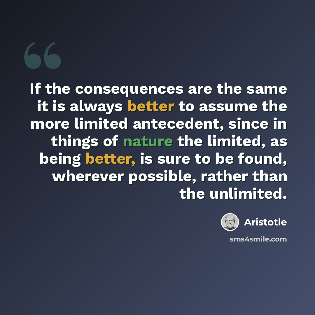“If the consequences are the same it is always better to assume the more limited antecedent, since in things of nature the limited, as being better, is sure to be found, wherever possible, rather than the unlimited.” quote by Aristotle