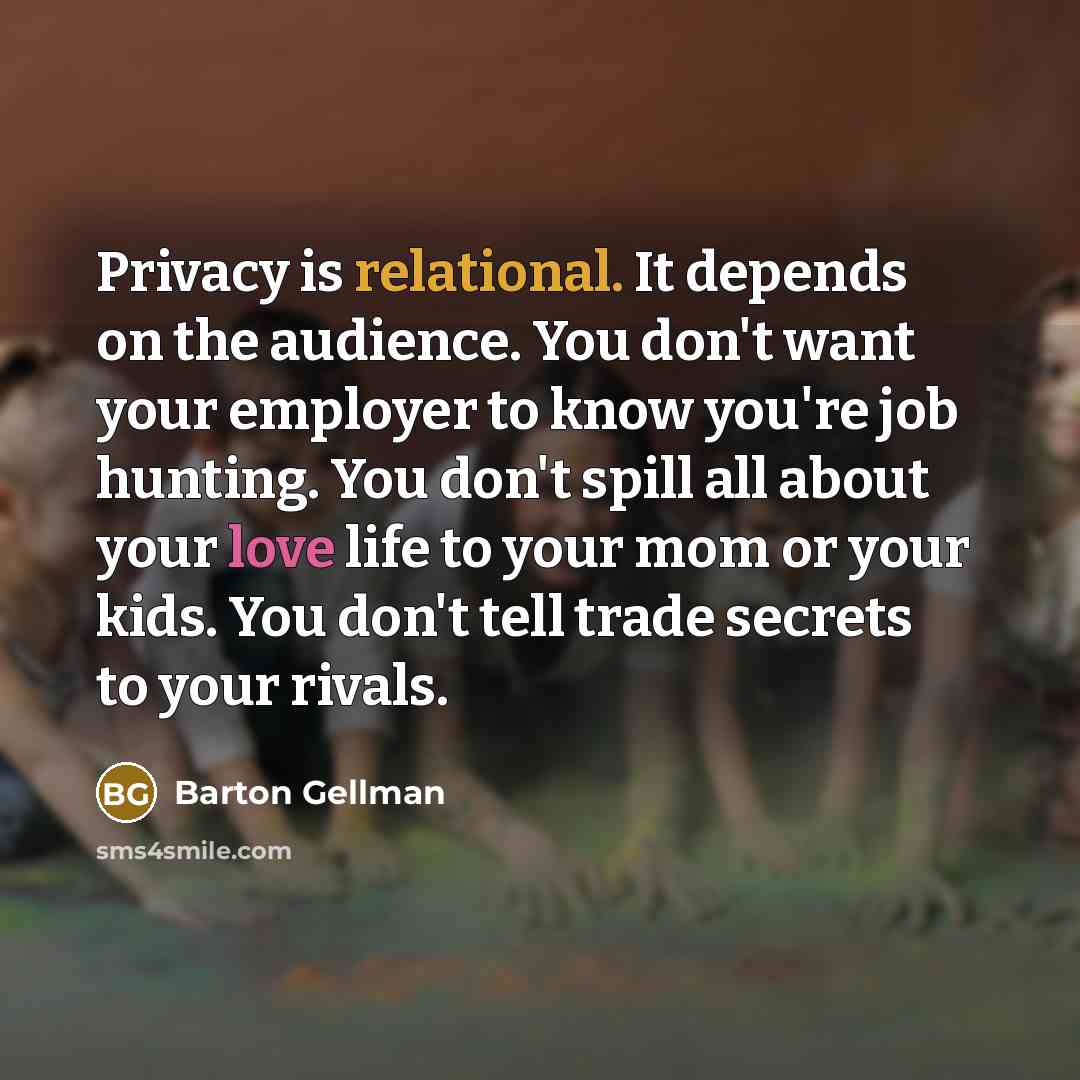 “Privacy is relational. It depends on the audience. You don't want your employer to know you're job hunting. You don't spill all about your love life to your mom or your kids. You don't tell trade secrets to your rivals.” quote by Barton Gellman