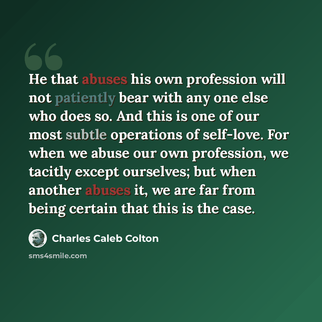 “He that abuses his own profession will not patiently bear with any one else who does so. And this is one of our most subtle operations of self-love. For when we abuse our own profession, we tacitly except ourselves; but when another abuses it, we are far from being certain that this is the case.” quote by Charles Caleb Colton