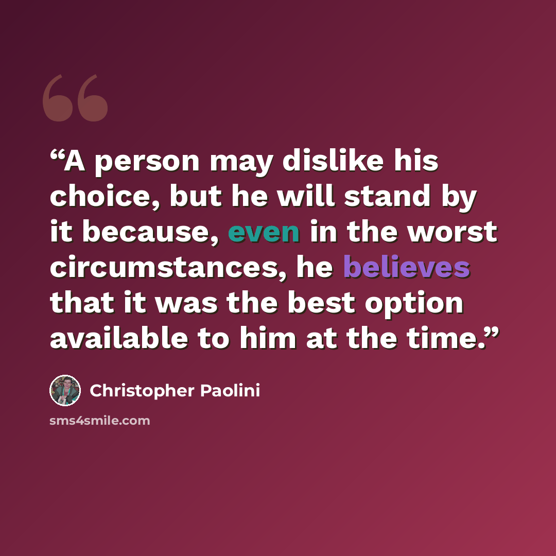 “A person may dislike his choice, but he will stand by it because, even in the worst circumstances, he believes that it was the best option available to him at the time.” quote by Christopher Paolini