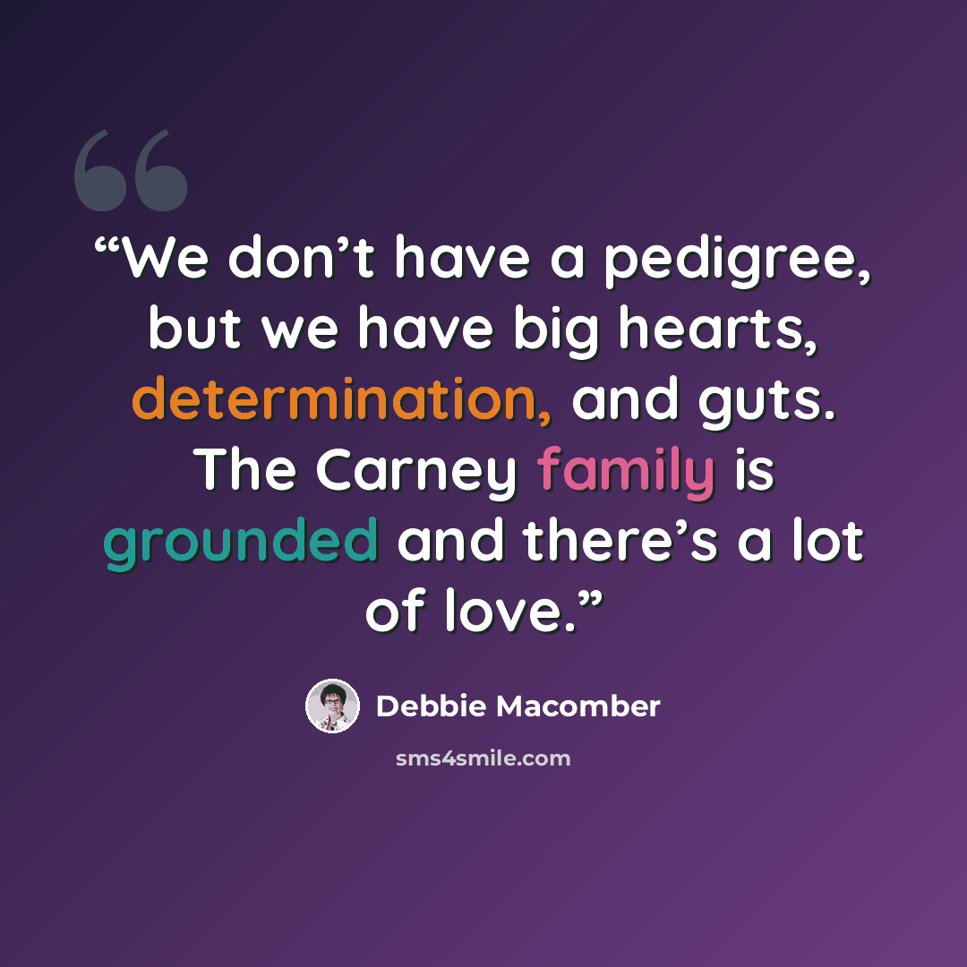 “We don’t have a pedigree, but we have big hearts, determination, and guts. The Carney family is grounded and there’s a lot of love.” quote by Debbie Macomber
