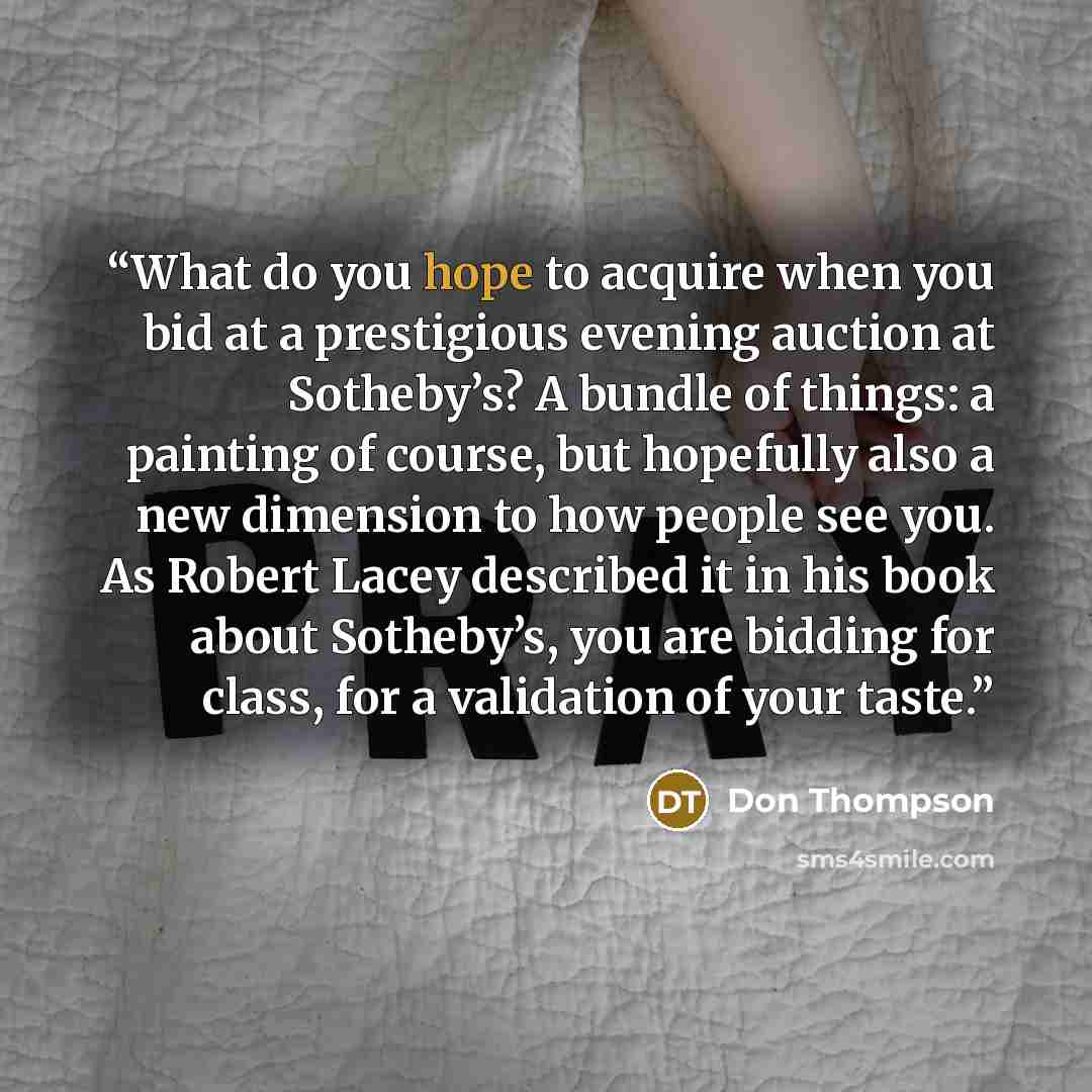 “What do you hope to acquire when you bid at a prestigious evening auction at Sotheby’s? A bundle of things: a painting of course, but hopefully also a new dimension to how people see you. As Robert Lacey described it in his book about Sotheby’s, you are bidding for class, for a validation of your…” quote by Don Thompson