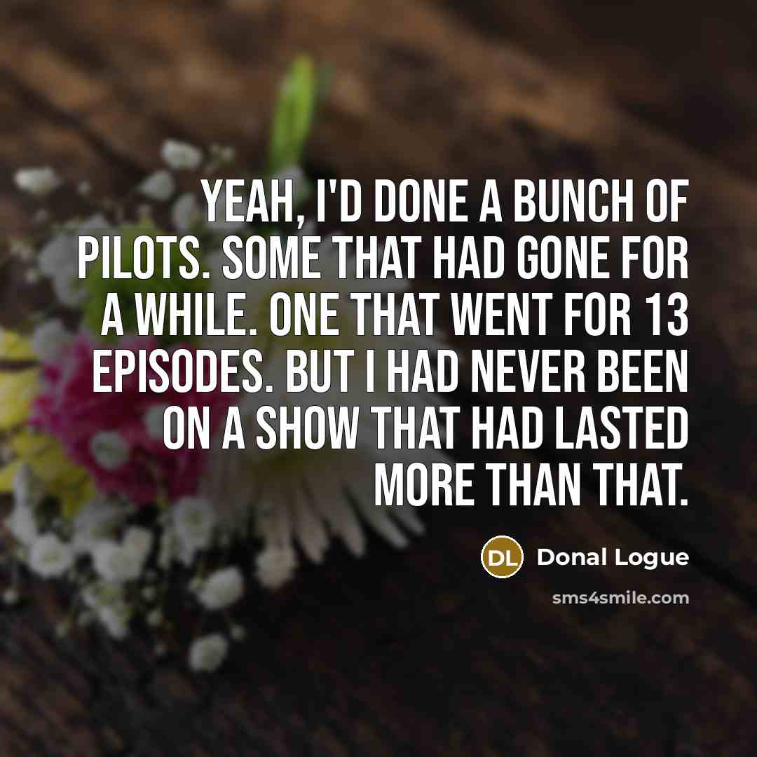 “Yeah, I'd done a bunch of pilots. Some that had gone for a while. One that went for 13 episodes. But I had never been on a show that had lasted more than that.” quote by Donal Logue