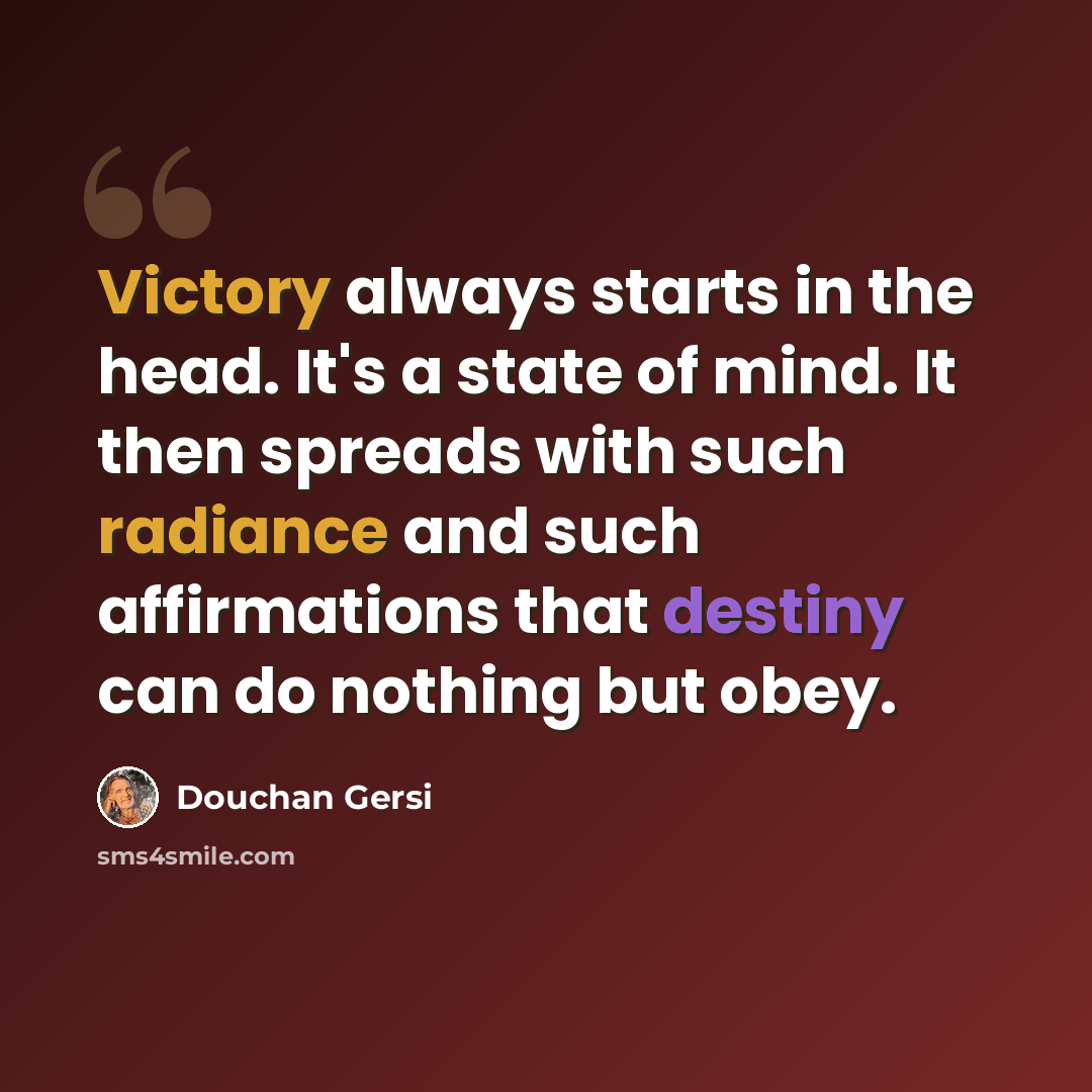 “Victory always starts in the head. It's a state of mind. It then spreads with such radiance and such affirmations that destiny can do nothing but obey.” quote by Douchan Gersi