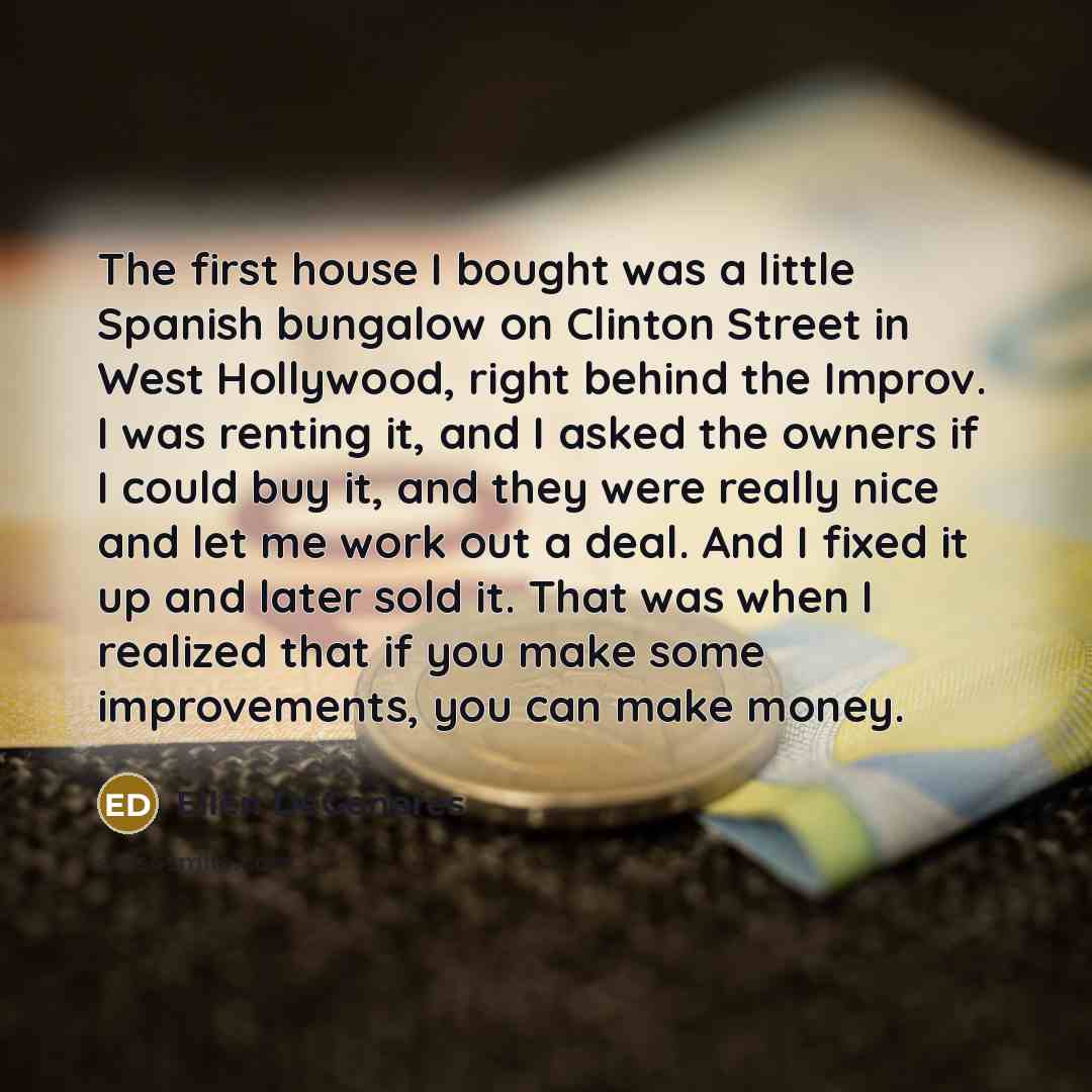 “The first house I bought was a little Spanish bungalow on Clinton Street in West Hollywood, right behind the Improv. I was renting it, and I asked the owners if I could buy it, and they were really nice and let me work out a deal. And I fixed it up and later sold it. That was when I realized that…” quote by Ellen DeGeneres