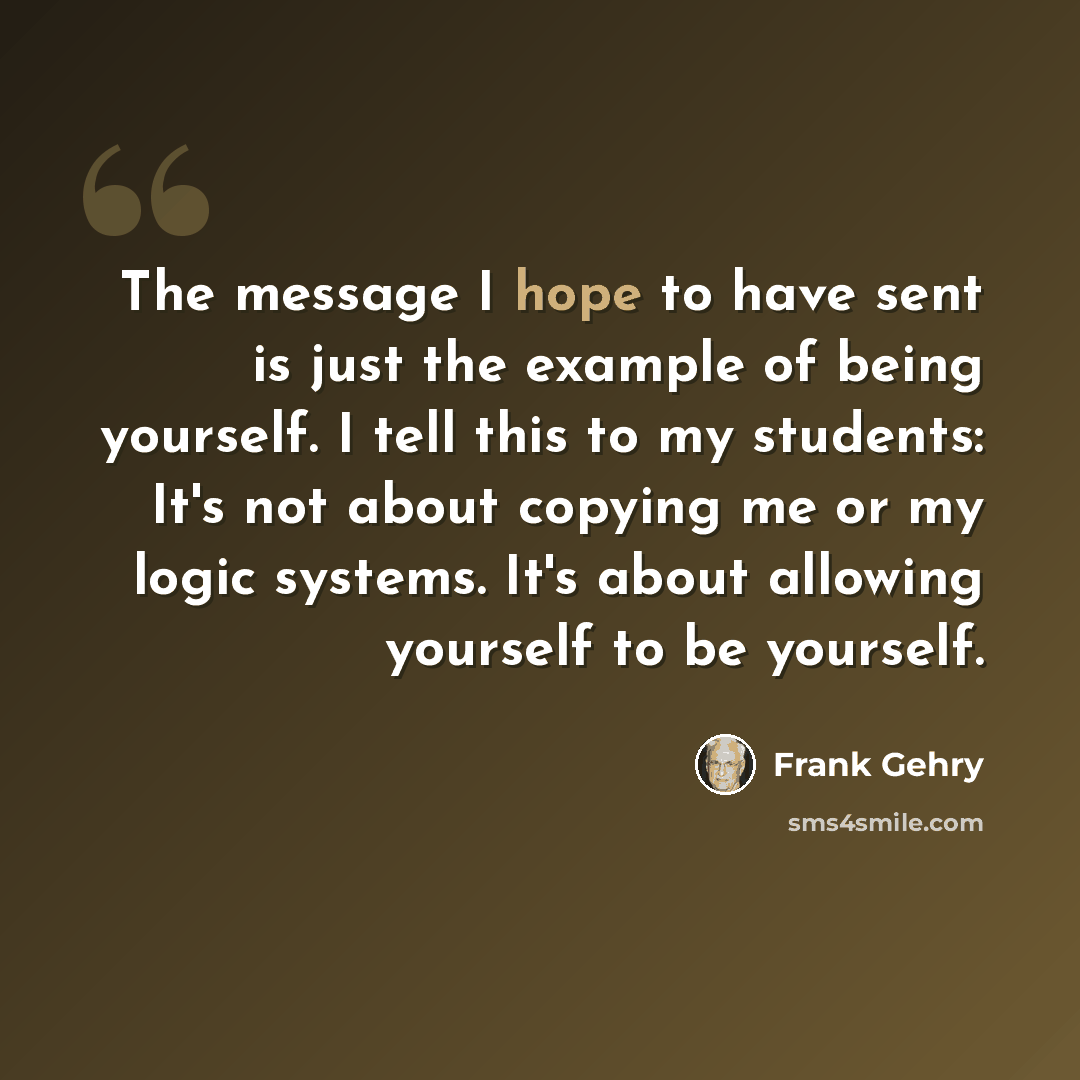 “The message I hope to have sent is just the example of being yourself. I tell this to my students: It's not about copying me or my logic systems. It's about allowing yourself to be yourself.” quote by Frank Gehry
