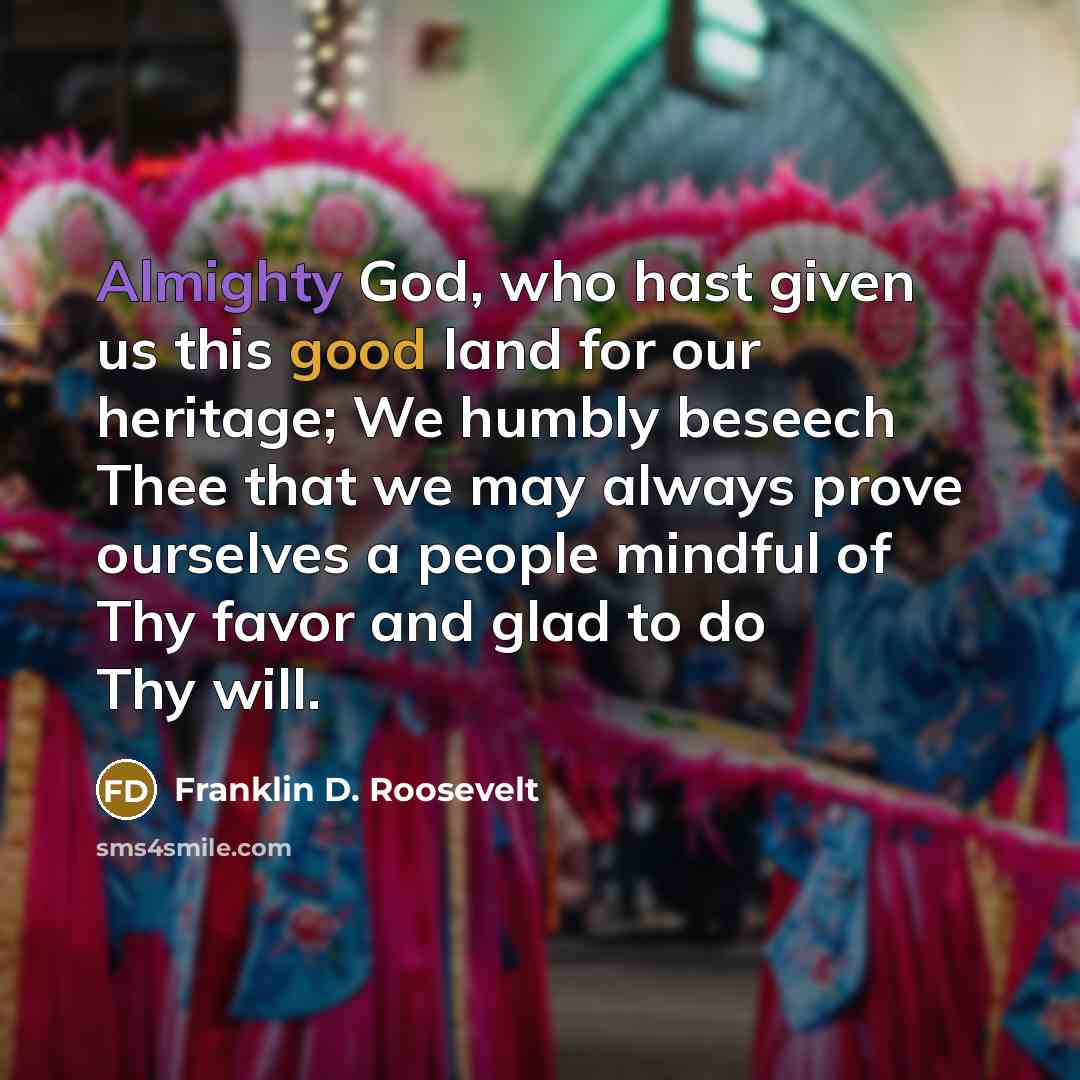 “Almighty God, who hast given us this good land for our heritage; We humbly beseech Thee that we may always prove ourselves a people mindful of Thy favor and glad to do Thy will.” quote by Franklin D. Roosevelt