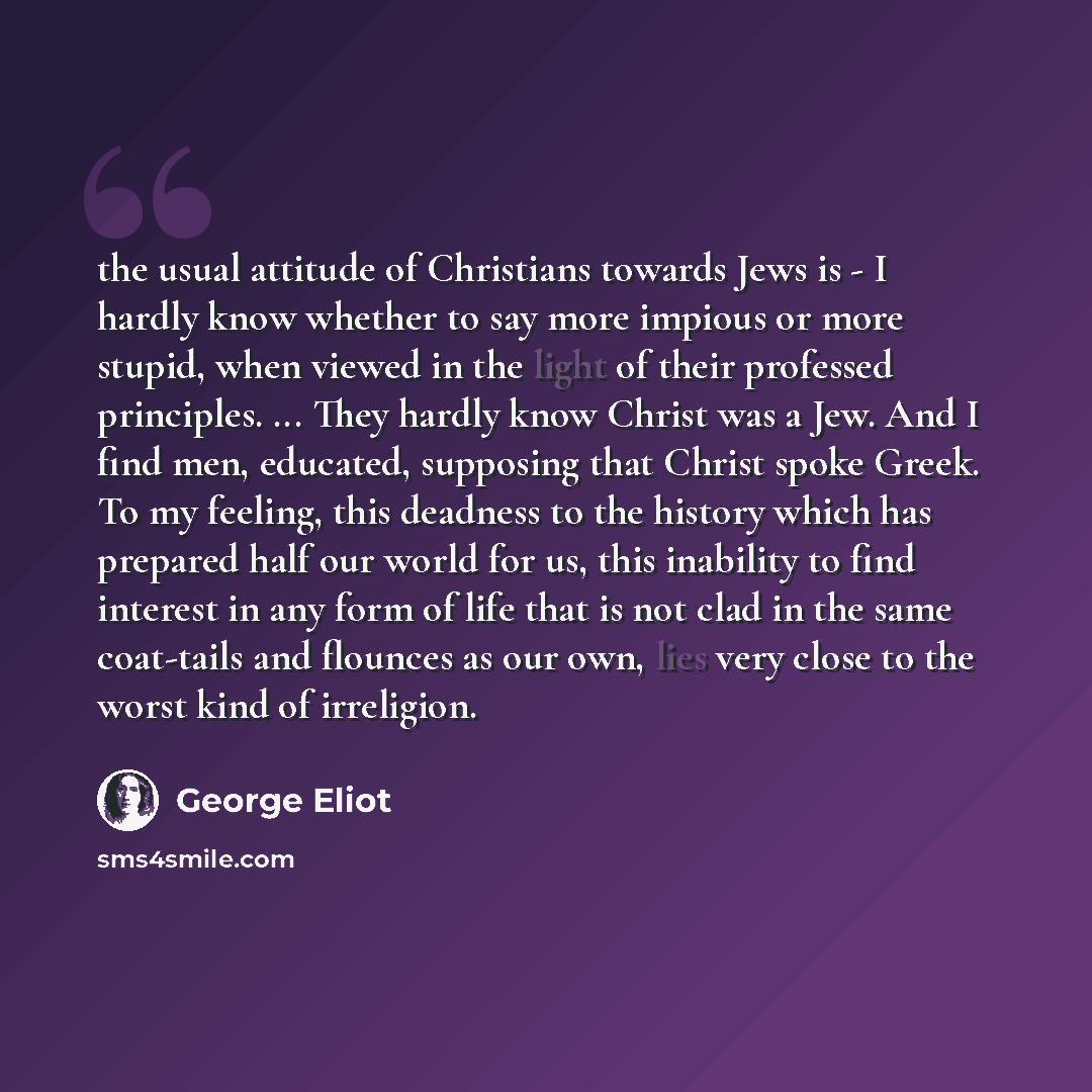 “the usual attitude of Christians towards Jews is - I hardly know whether to say more impious or more stupid, when viewed in the light of their professed principles. ... They hardly know Christ was a Jew. And I find men, educated, supposing that Christ spoke Greek. To my feeling, this deadness to…” quote by George Eliot