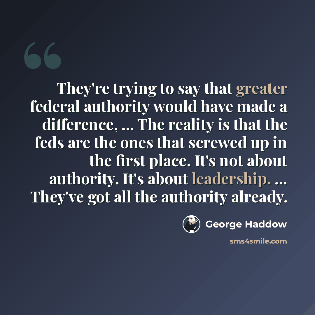 “They're trying to say that greater federal authority would have made a difference, ... The reality is that the feds are the ones that screwed up in the first place. It's not about authority. It's about leadership. ... They've got all the authority already.” quote by George Haddow