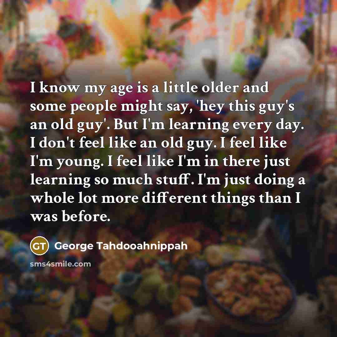 “I know my age is a little older and some people might say, 'hey this guy's an old guy'. But I'm learning every day. I don't feel like an old guy. I feel like I'm young. I feel like I'm in there just learning so much stuff. I'm just doing a whole lot more different things than I was before.” quote by George Tahdooahnippah