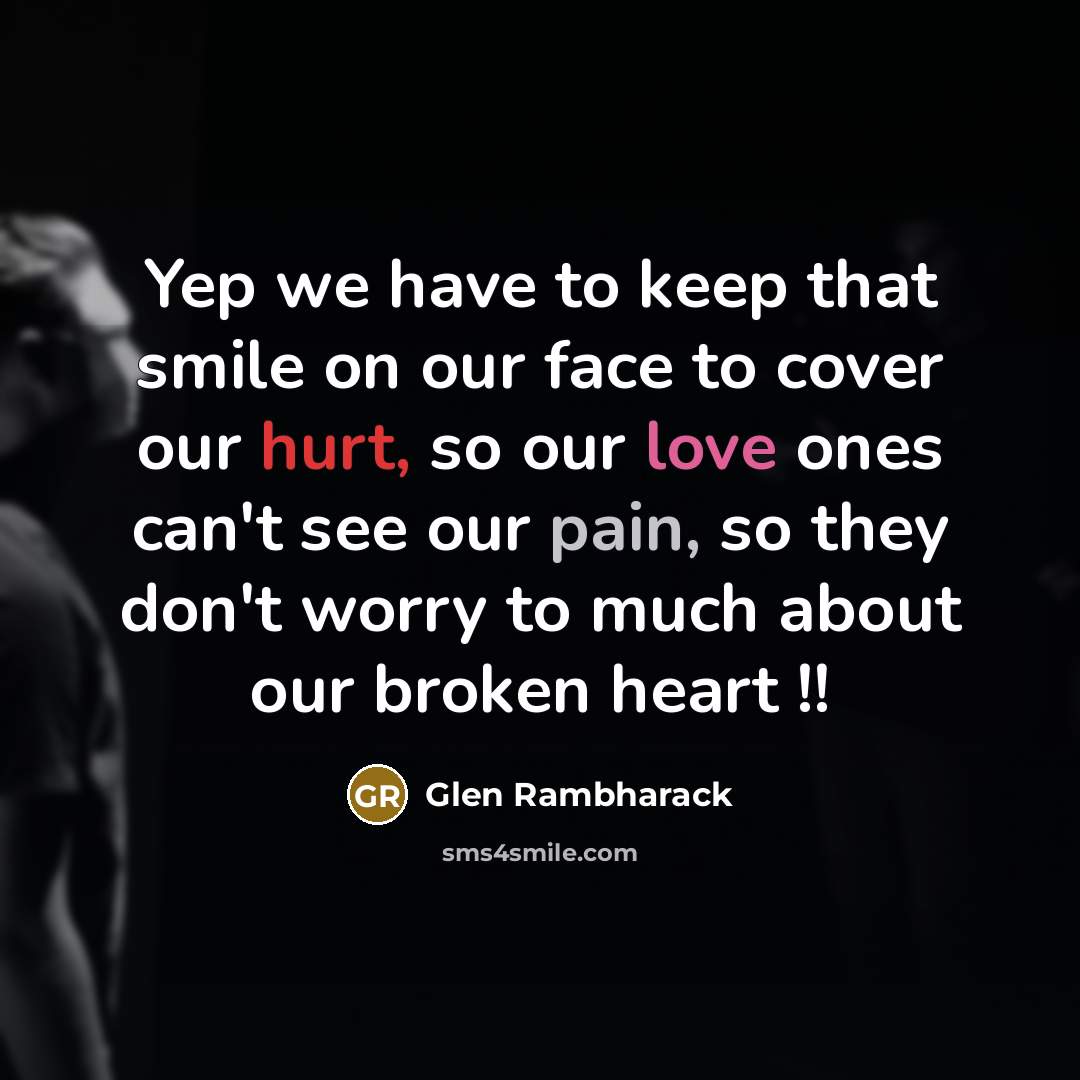 “Yep we have to keep that smile on our face to cover our hurt, so our love ones can't see our pain, so they don't worry to much about our broken heart !!” quote by Glen Rambharack