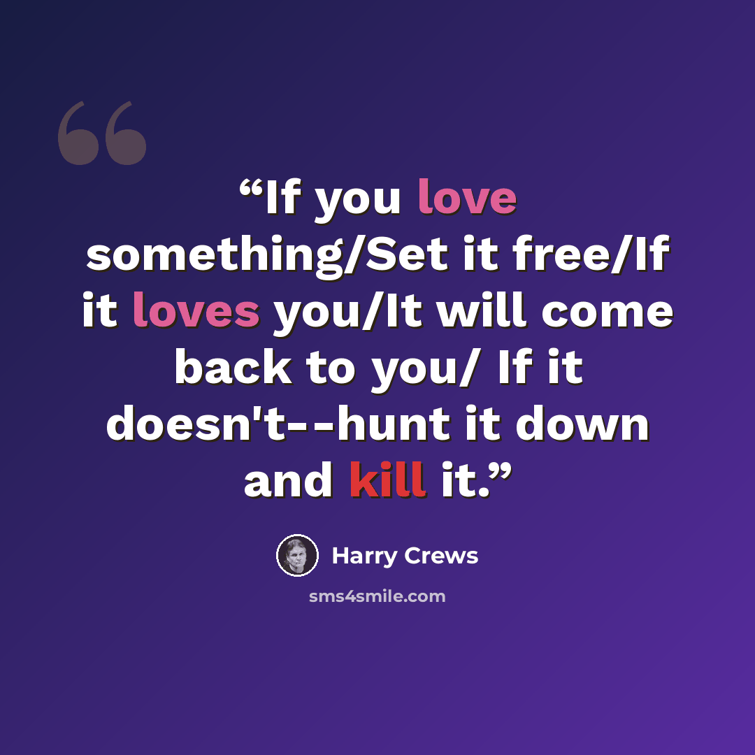“If you love something/Set it free/If it loves you/It will come back to you/ If it doesn't--hunt it down and kill it.” quote by Harry Crews