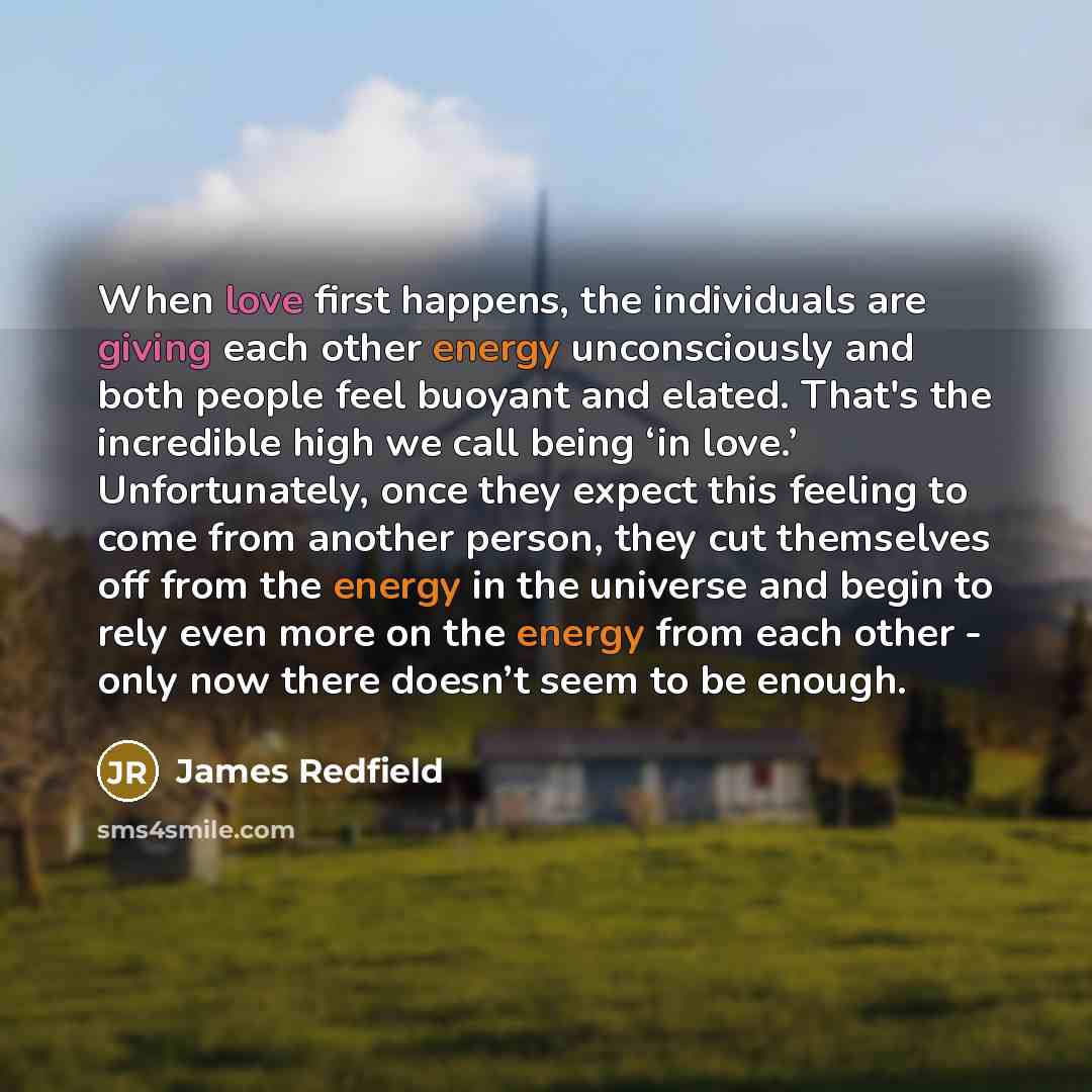 “When love first happens, the individuals are giving each other energy unconsciously and both people feel buoyant and elated. That's the incredible high we call being ‘in love.’ Unfortunately, once they expect this feeling to come from another person, they cut themselves off from the energy in the…” quote by James Redfield