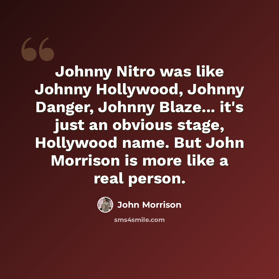 “Johnny Nitro was like Johnny Hollywood, Johnny Danger, Johnny Blaze... it's just an obvious stage, Hollywood name. But John Morrison is more like a real person.” quote by John Morrison
