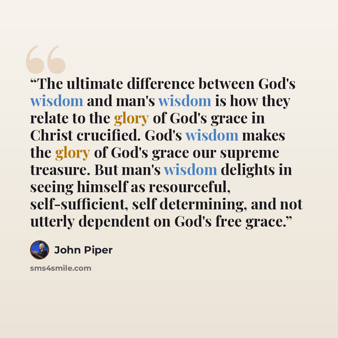 “The ultimate difference between God's wisdom and man's wisdom is how they relate to the glory of God's grace in Christ crucified. God's wisdom makes the glory of God's grace our supreme treasure. But man's wisdom delights in seeing himself as resourceful, self-sufficient, self determining, and not…” quote by John Piper