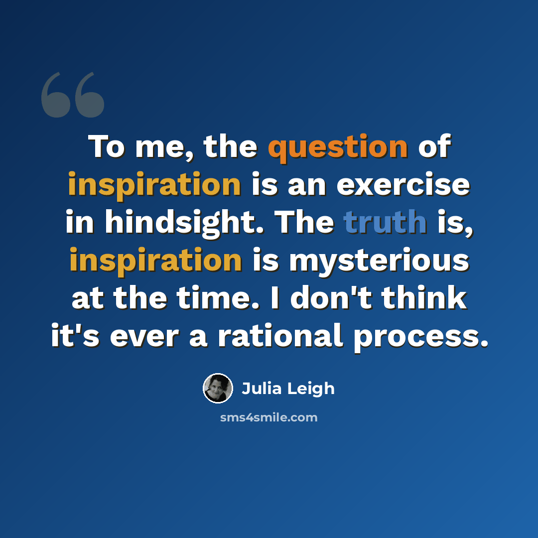 “To me, the question of inspiration is an exercise in hindsight. The truth is, inspiration is mysterious at the time. I don't think it's ever a rational process.” quote by Julia Leigh