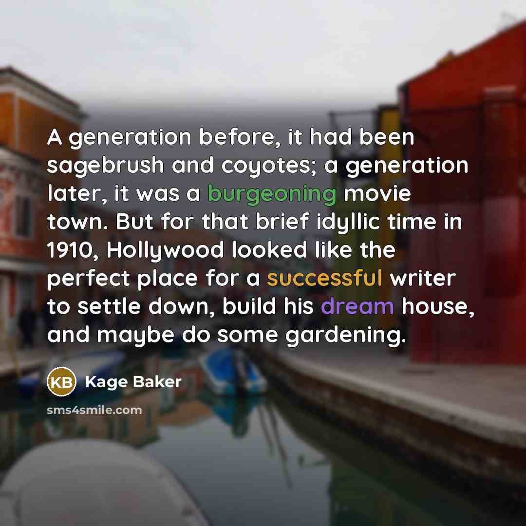 “A generation before, it had been sagebrush and coyotes; a generation later, it was a burgeoning movie town. But for that brief idyllic time in 1910, Hollywood looked like the perfect place for a successful writer to settle down, build his dream house, and maybe do some gardening.” quote by Kage Baker