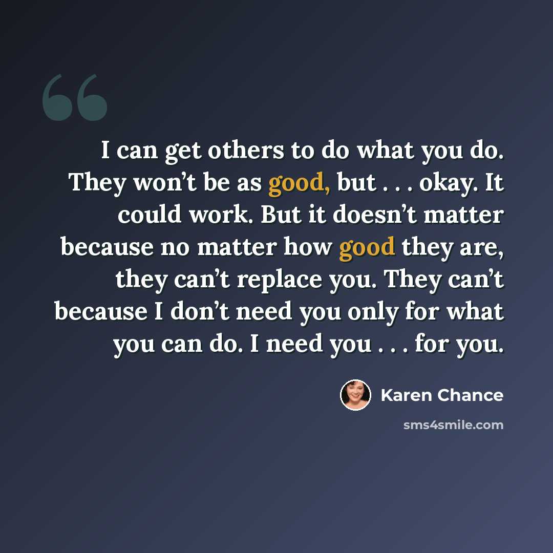 “I can get others to do what you do. They won’t be as good, but . . . okay. It could work. But it doesn’t matter because no matter how good they are, they can’t replace you. They can’t because I don’t need you only for what you can do. I need you . . . for you.” quote by Karen Chance