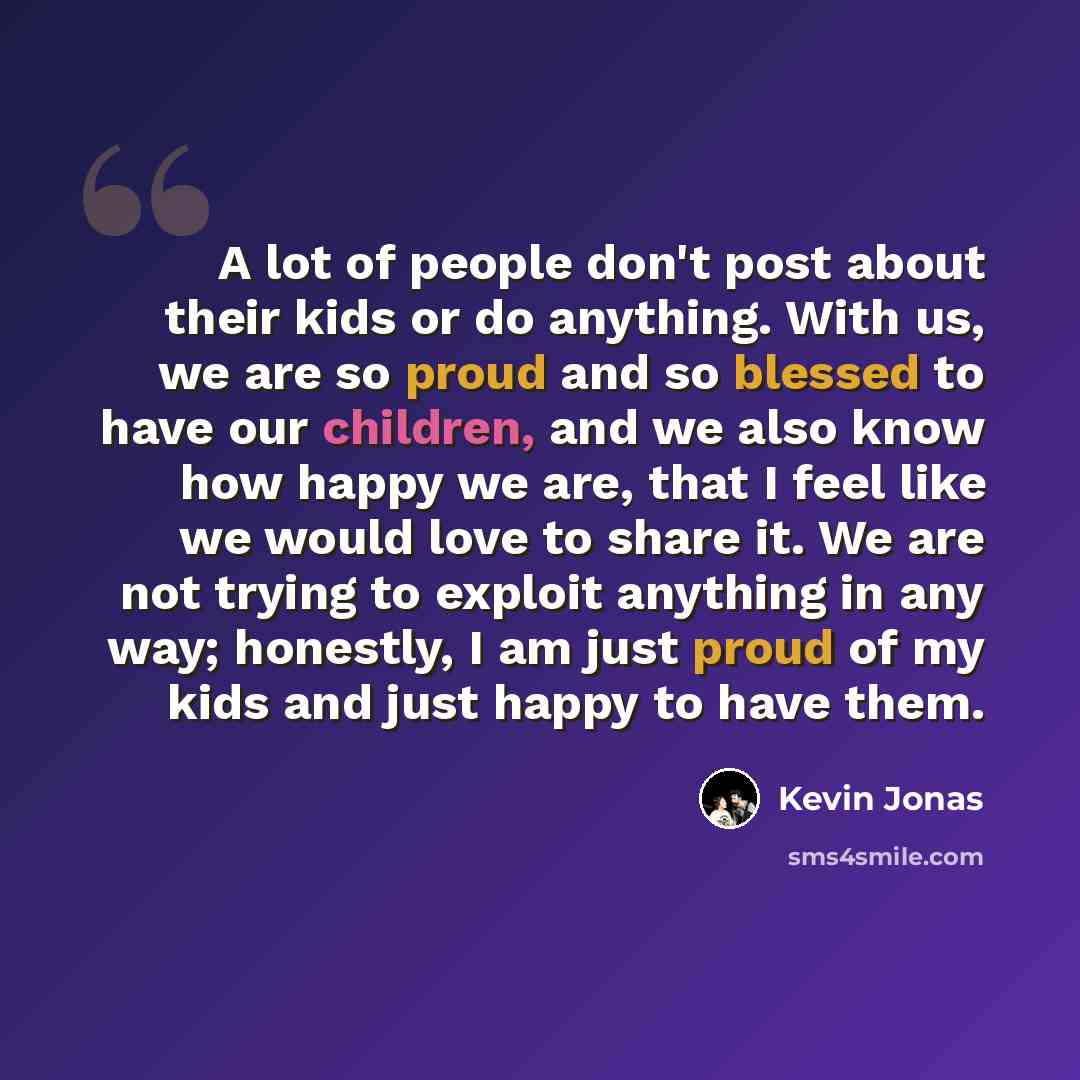 “A lot of people don't post about their kids or do anything. With us, we are so proud and so blessed to have our children, and we also know how happy we are, that I feel like we would love to share it. We are not trying to exploit anything in any way; honestly, I am just proud of my kids and just…” quote by Kevin Jonas