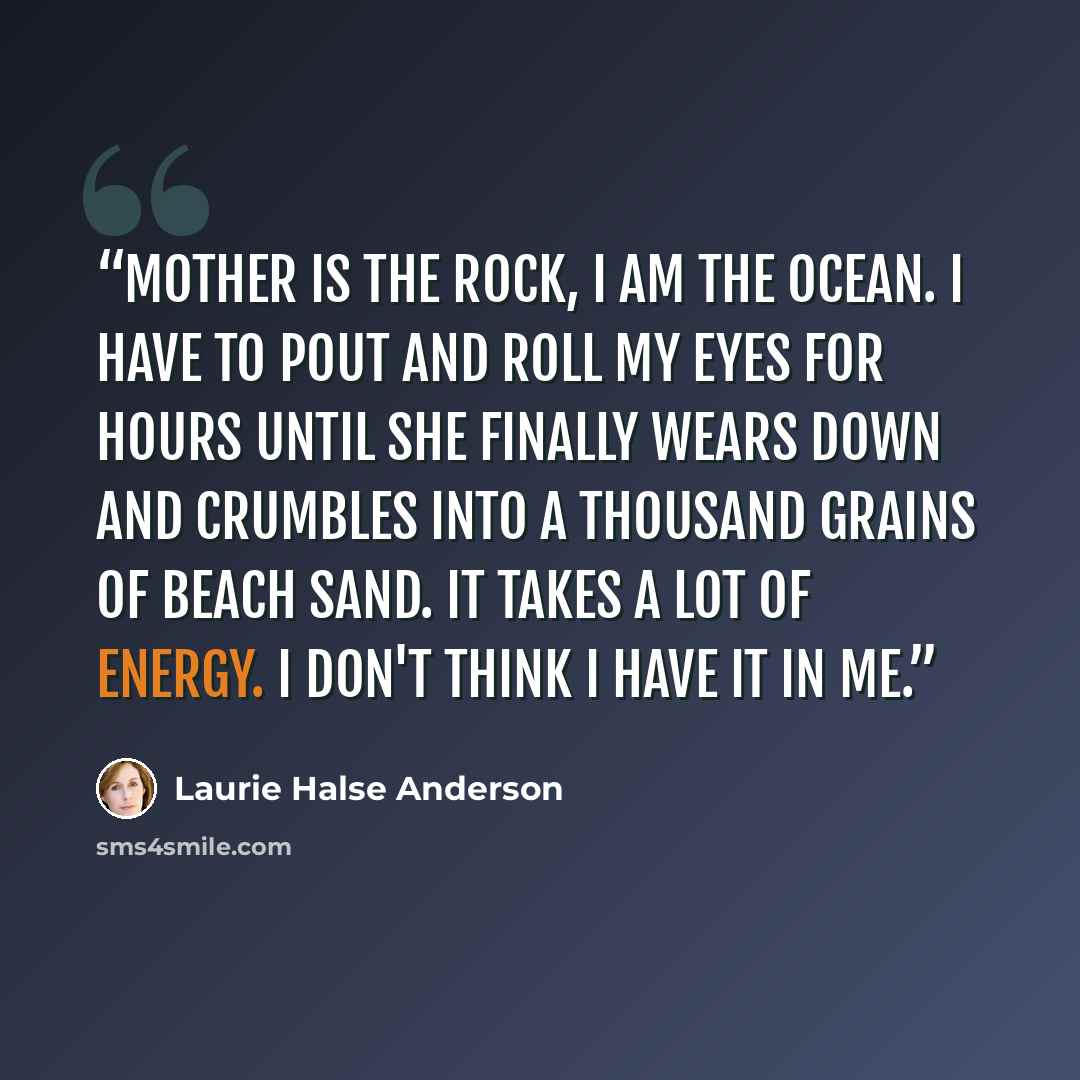 “Mother is the rock, I am the ocean. I have to pout and roll my eyes for hours until she finally wears down and crumbles into a thousand grains of beach sand. It takes a lot of energy. I don't think I have it in me.” quote by Laurie Halse Anderson