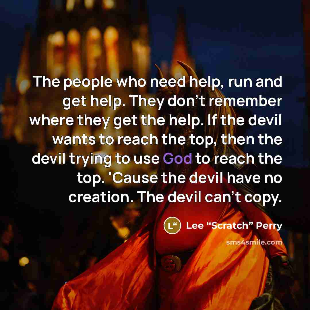 “The people who need help, run and get help. They don't remember where they get the help. If the devil wants to reach the top, then the devil trying to use God to reach the top. 'Cause the devil have no creation. The devil can't copy.” quote by Lee “Scratch” Perry