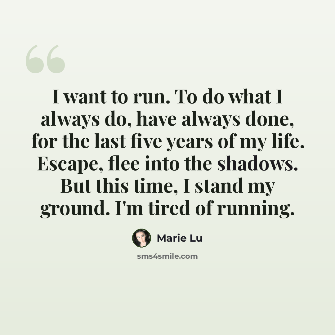 “I want to run. To do what I always do, have always done, for the last five years of my life. Escape, flee into the shadows. But this time, I stand my ground. I'm tired of running.” quote by Marie Lu