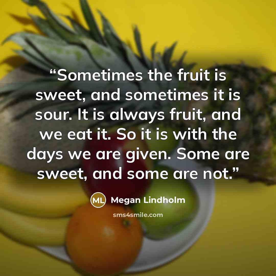“Sometimes the fruit is sweet, and sometimes it is sour. It is always fruit, and we eat it. So it is with the days we are given. Some are sweet, and some are not.” quote by Megan Lindholm