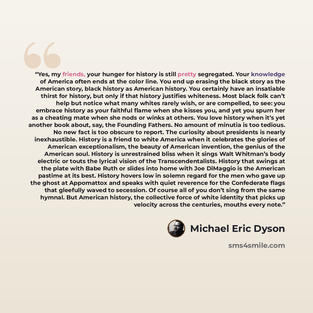 “Yes, my friends, your hunger for history is still pretty segregated. Your knowledge of America often ends at the color line. You end up erasing the black story as the American story, black history as American history. You certainly have an insatiable thirst for history, but only if that history…” quote by Michael Eric Dyson