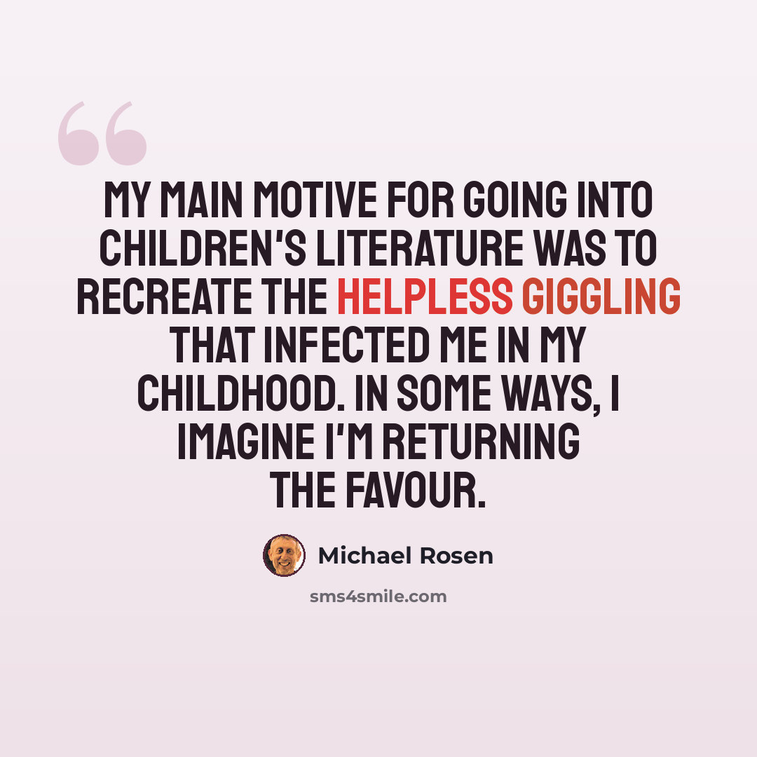 “My main motive for going into children's literature was to recreate the helpless giggling that infected me in my childhood. In some ways, I imagine I'm returning the favour.” quote by Michael Rosen