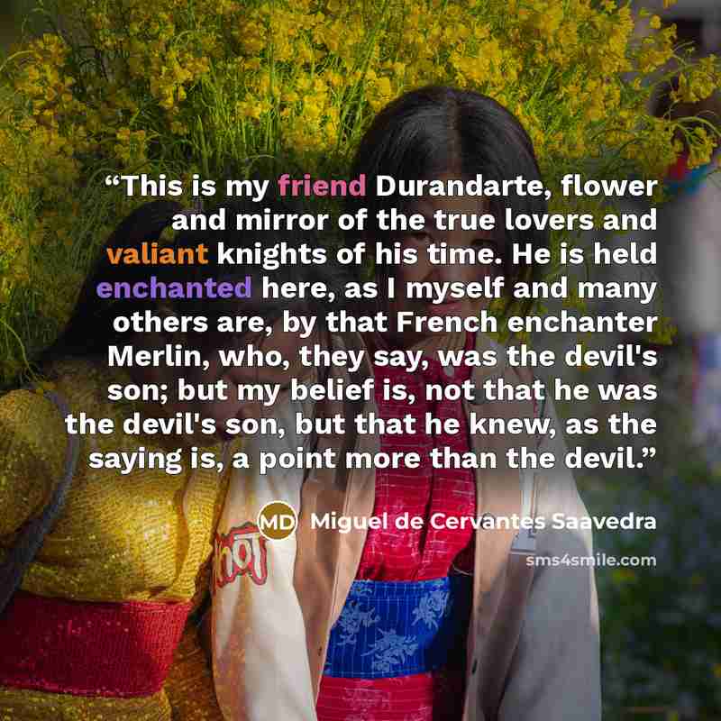 “This is my friend Durandarte, flower and mirror of the true lovers and valiant knights of his time. He is held enchanted here, as I myself and many others are, by that French enchanter Merlin, who, they say, was the devil's son; but my belief is, not that he was the devil's son, but that he knew…” quote by Miguel de Cervantes Saavedra