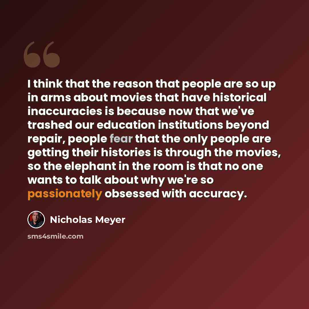 “I think that the reason that people are so up in arms about movies that have historical inaccuracies is because now that we've trashed our education institutions beyond repair, people fear that the only people are getting their histories is through the movies, so the elephant in the room is that…” quote by Nicholas Meyer