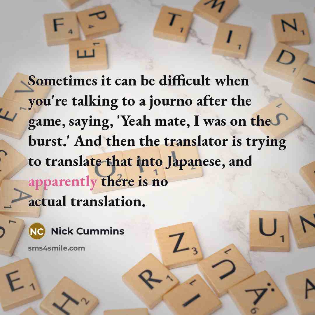 “Sometimes it can be difficult when you're talking to a journo after the game, saying, 'Yeah mate, I was on the burst.' And then the translator is trying to translate that into Japanese, and apparently there is no actual translation.” quote by Nick Cummins