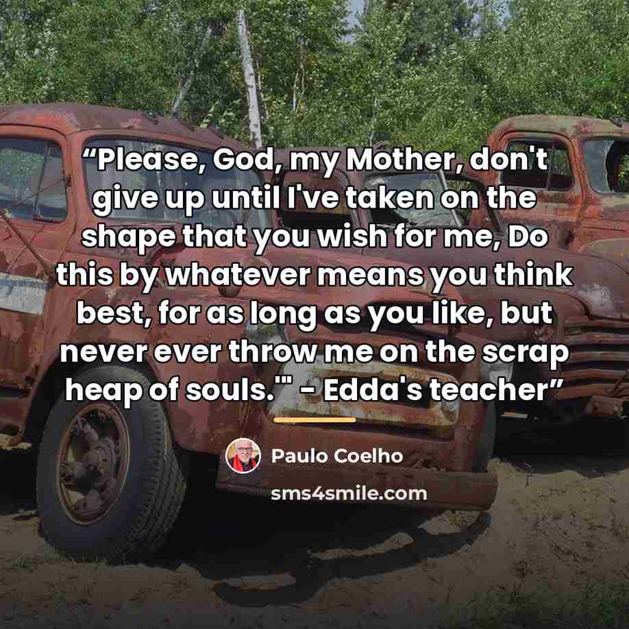 “Please, God, my Mother, don't give up until I've taken on the shape that you wish for me, Do this by whatever means you think best, for as long as you like, but never ever throw me on the scrap heap of souls.'" - Edda's teacher” quote by Paulo Coelho