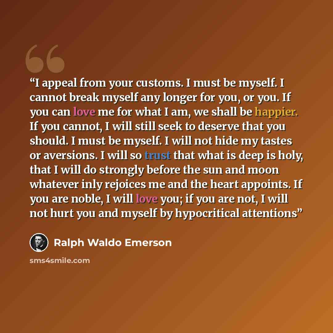 “I appeal from your customs. I must be myself. I cannot break myself any longer for you, or you. If you can love me for what I am, we shall be happier. If you cannot, I will still seek to deserve that you should. I must be myself. I will not hide my tastes or aversions. I will so trust that what is…” quote by Ralph Waldo Emerson