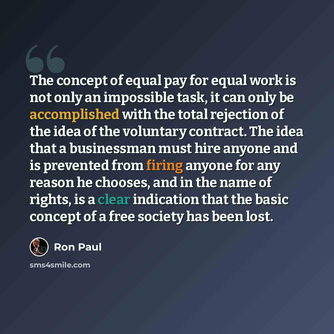 “The concept of equal pay for equal work is not only an impossible task, it can only be accomplished with the total rejection of the idea of the voluntary contract. The idea that a businessman must hire anyone and is prevented from firing anyone for any reason he chooses, and in the name of rights…” quote by Ron Paul