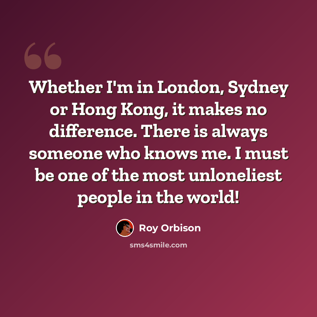 “Whether I'm in London, Sydney or Hong Kong, it makes no difference. There is always someone who knows me. I must be one of the most unloneliest people in the world!” quote by Roy Orbison