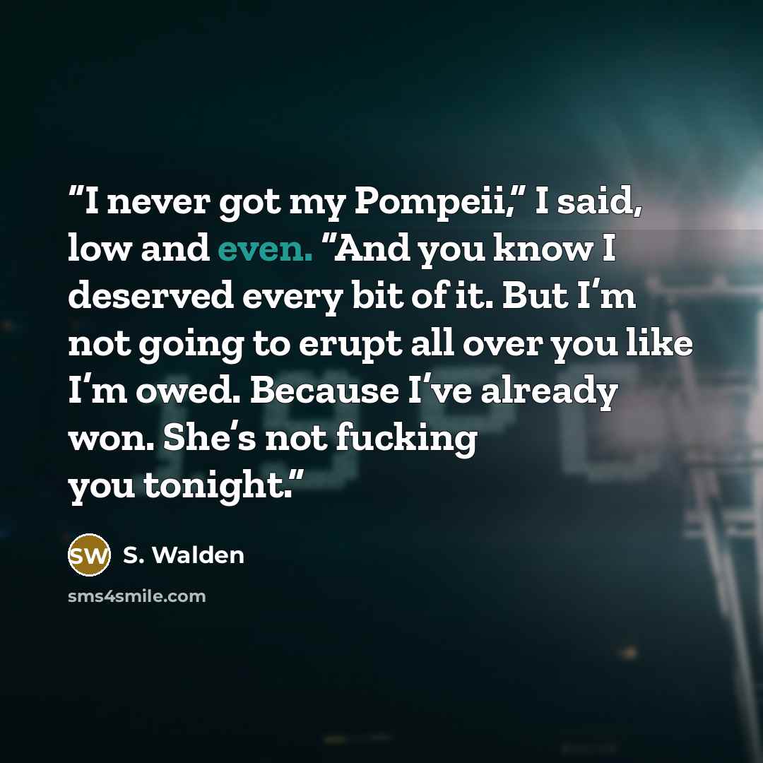 “I never got my Pompeii,” I said, low and even. “And you know I deserved every bit of it. But I’m not going to erupt all over you like I’m owed. Because I’ve already won. She’s not fucking you tonight.” quote by S. Walden